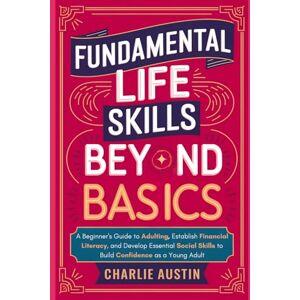 Austin, Charlie Fundamental Life Skills Beyond Basics: A Beginner's Guide to Adulting, Establish Financial Literacy, and Develop Essential Social Skills to Build Confidence as a Young Adult Austin, Charlie Fundamental Life Skills Beyond Basics: A Beginner's Guide to Adulting, Establish Financial Literacy, and Develop Essential Social Skills to Build Confidence as a Young Adult