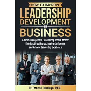 Dumbuya, Dr. Francis How To Improve Leadership Development In Business: A Simple Blueprint to Build Strong Teams, Master Emotional Intelligence, Inspire Confidence, and Achieve Leadership Excellence Dumbuya, Dr. Francis How To Improve Leadership Development In Business: A Simple Blueprint to Build Strong Teams, Master Emotional Intelligence, Inspire Confidence, and Achieve Leadership Excellence