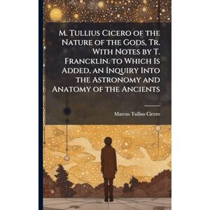 Cicero, Marcus Tullius M. Tullius Cicero of the Nature of the Gods, Tr. With Notes by T. Francklin. to Which Is Added, an Inquiry Into the Astronomy and Anatomy of the Ancients Cicero, Marcus Tullius M. Tullius Cicero of the Nature of the Gods, Tr. With Notes by T. Francklin. to Which Is Added, an Inquiry Into the Astronomy and Anatomy of the Ancients
