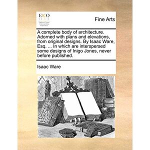 Ware, Isaac A complete body of architecture. Adorned with plans and elevations, from original designs. By Isaac Ware, Esq. ... In which are interspersed some designs of Inigo Jones, never before published. Ware, Isaac A complete body of architecture. Adorned with plans and elevations, from original designs. By Isaac Ware, Esq. ... In which are interspersed some designs of Inigo Jones, never before published.