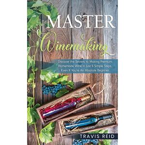 Reid, Travis Master Winemaking: Discover the Secrets to Making Premium Homemade Wine in Just 5 Simple Steps, Even If You're An Absolute Beginner Reid, Travis Master Winemaking: Discover the Secrets to Making Premium Homemade Wine in Just 5 Simple Steps, Even If You're An Absolute Beginner