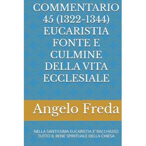 Freda, Angelo COMMENTARIO 45 (1322-1344) EUCARISTIA FONTE E CULMINE DELLA VITA ECCLESIALE: NELLA SANTISSIMA EUCARISTIA E’ RACCHIUSO TUTTO IL BENE ... AL CATECHISMO DELLA CHIESA CATTOLICA) Freda, Angelo COMMENTARIO 45 (1322-1344) EUCARISTIA FONTE E CULMINE DELLA VITA ECCLESIALE: NELLA SANTISSIMA EUCARISTIA E’ RACCHIUSO TUTTO IL BENE ... AL CATECHISMO DELLA CHIESA CATTOLICA)