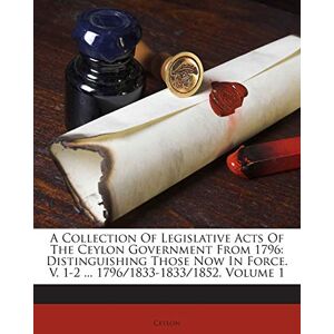 A Collection of Legislative Acts of the Ceylon Government from 1796: Distinguishing Those Now in Force. V. 1-2 ... 1796/1833-1833/1852, Volume 1 A Collection of Legislative Acts of the Ceylon Government from 1796: Distinguishing Those Now in Force. V. 1-2 ... 1796/1833-1833/1852, Volume 1