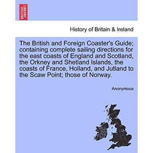 Anonymous The British and Foreign Coaster's Guide; containing complete sailing directions for the east coasts of England and Scotland, the Orkney and Shetland ... Jutland to the Scaw Point; those of Norway. Anonymous The British and Foreign Coaster's Guide; containing complete sailing directions for the east coasts of England and Scotland, the Orkney and Shetland ... Jutland to the Scaw Point; those of Norway.