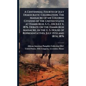 A Centennial Fourth of July Democratic Celebration. The Massacre of six Colored Citizens of the United States at Hamburgh, S. C., on July 4, 1876. ... of Representatives, July 15th and 18th, 1876 A Centennial Fourth of July Democratic Celebration. The Massacre of six Colored Citizens of the United States at Hamburgh, S. C., on July 4, 1876. ... of Representatives, July 15th and 18th, 1876