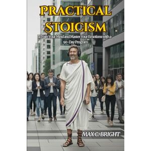 Bright, Max C. Practical Stoicism: Train Your Mind and Master Your Emotions with a 90 Day Program Bright, Max C. Practical Stoicism: Train Your Mind and Master Your Emotions with a 90 Day Program
