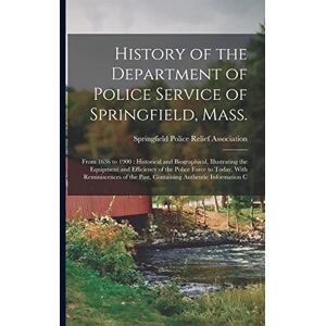 United History of the Department of Police Service of Springfield, Mass.: From 1636 to 1900: Historical and Biographical, Illustrating the Equipment and ... the Past, Containing Authentic Information C United History of the Department of Police Service of Springfield, Mass.: From 1636 to 1900: Historical and Biographical, Illustrating the Equipment and ... the Past, Containing Authentic Information C