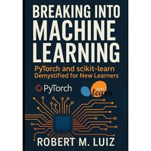 Luiz, Robert M. Breaking Into Machine Learning: PyTorch and scikit-learn Demystified for New Learners Luiz, Robert M. Breaking Into Machine Learning: PyTorch and scikit-learn Demystified for New Learners