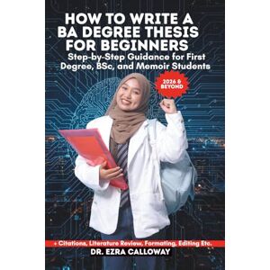 CALLOWAY, DR. EZRA HOW TO WRITE A BA DEGREE THESIS FOR BEGINNERS: Step-by-Step Guidance for First Degree, BSc, and Memoir Students (Academic Thesis Made Easy) CALLOWAY, DR. EZRA HOW TO WRITE A BA DEGREE THESIS FOR BEGINNERS: Step-by-Step Guidance for First Degree, BSc, and Memoir Students (Academic Thesis Made Easy)