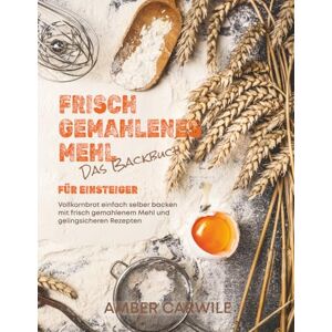 Carwile, Amber Das Backbuch für Einsteiger mit frisch gemahlenem Mehl: Vollkornbrot einfach selber backen mit frisch gemahlenem Mehl und gelingsicheren Rezepten Carwile, Amber Das Backbuch für Einsteiger mit frisch gemahlenem Mehl: Vollkornbrot einfach selber backen mit frisch gemahlenem Mehl und gelingsicheren Rezepten