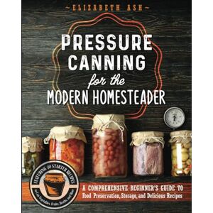 Ash, Elizabeth Pressure Canning for the Modern Homesteader: A Comprehensive Beginner's Guide to Food Preservation, Storage, and Delicious Recipes Ash, Elizabeth Pressure Canning for the Modern Homesteader: A Comprehensive Beginner's Guide to Food Preservation, Storage, and Delicious Recipes