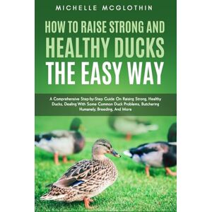McGlothin, Michelle How to Raise Strong and Healthy Ducks The Easy Way: A Comprehensive Step-by-Step Guide On Raising Strong, Healthy Ducks, Dealing With Some Common Duck Problems, Butchering Humanely, Breeding, And More McGlothin, Michelle How to Raise Strong and Healthy Ducks The Easy Way: A Comprehensive Step-by-Step Guide On Raising Strong, Healthy Ducks, Dealing With Some Common Duck Problems, Butchering Humanely, Breeding, And More