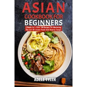 Tyler, Adele Asian Cookbook For Beginners: 2 Books In 1: Over 100 Recipes For Mastering The Art Of Asian Food And Hearty Soups Tyler, Adele Asian Cookbook For Beginners: 2 Books In 1: Over 100 Recipes For Mastering The Art Of Asian Food And Hearty Soups