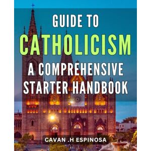 H Espinosa, Cavan . Guide to Catholicism: A Comprehensive Starter Handbook: Discover the Essence of Catholicism: A Definitive Beginner's Guide to Faith, Beliefs, and Traditions H Espinosa, Cavan . Guide to Catholicism: A Comprehensive Starter Handbook: Discover the Essence of Catholicism: A Definitive Beginner's Guide to Faith, Beliefs, and Traditions
