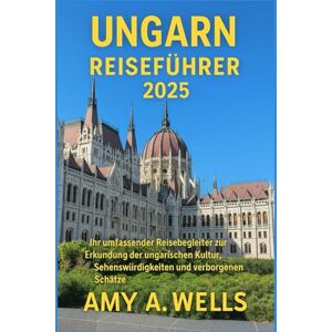 WELLS, MISS AMY A. UNGARN REISEFÜHRER 2025: Ihr umfassender Reisebegleiter zur Erkundung der ungarischen Kultur, Sehenswürdigkeiten und verborgenen Schätze WELLS, MISS AMY A. UNGARN REISEFÜHRER 2025: Ihr umfassender Reisebegleiter zur Erkundung der ungarischen Kultur, Sehenswürdigkeiten und verborgenen Schätze