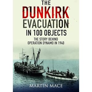 Martin Mace The Dunkirk Evacuation in 100 Objects: The Story Behind Operation Dynamo in 1940 Martin Mace The Dunkirk Evacuation in 100 Objects: The Story Behind Operation Dynamo in 1940