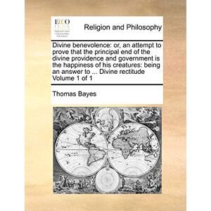 Bayes, Thomas Divine Benevolence: Or, an Attempt to Prove That the Principal End of the Divine Providence and Government Is the Happiness of His Creatures: Being an Answer to ... Divine Rectitude Volume 1 of 1 Bayes, Thomas Divine Benevolence: Or, an Attempt to Prove That the Principal End of the Divine Providence and Government Is the Happiness of His Creatures: Being an Answer to ... Divine Rectitude Volume 1 of 1