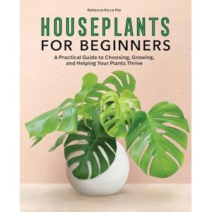 De La Paz, Rebecca Houseplants for Beginners: A Practical Guide to Choosing, Growing, and Helping Your Plants Thrive De La Paz, Rebecca Houseplants for Beginners: A Practical Guide to Choosing, Growing, and Helping Your Plants Thrive