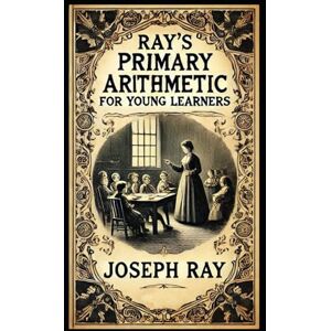 Ray, Joseph Ray's New Primary Arithmetic for Young Learners: Book 1 of the series Mathematics for 1st and 2nd Grade (Ray's Arithmetic) Ray, Joseph Ray's New Primary Arithmetic for Young Learners: Book 1 of the series Mathematics for 1st and 2nd Grade (Ray's Arithmetic)