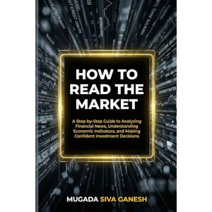 SIVA GANESH, MUGADA How To Read The Market: A Step-by-Step Guide To Analyzing Financial News, Understanding Economic Indicators, And Making Confident Investment Decisions SIVA GANESH, MUGADA How To Read The Market: A Step-by-Step Guide To Analyzing Financial News, Understanding Economic Indicators, And Making Confident Investment Decisions
