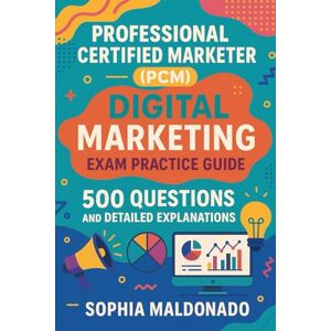 Maldonado, Sophia Professional Certified Marketer (PCM) Digital Marketing: 500 Questions and Detailed Explanations Maldonado, Sophia Professional Certified Marketer (PCM) Digital Marketing: 500 Questions and Detailed Explanations