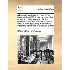 Officer of the King's Army, Of The King's Army A True and Particular Account of the Battle at Sheriff-Muir: With an Exact List of All the Nobility, General Officers, Chiefs of Clans, and Number of ... Under the Command of the Duke of Mar Officer of the King's Army, Of The King's Army A True and Particular Account of the Battle at Sheriff-Muir: With an Exact List of All the Nobility, General Officers, Chiefs of Clans, and Number of ... Under the Command of the Duke of Mar