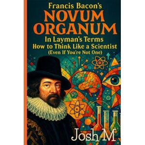 M, Josh Francis Bacon's Novum Organum in Layman's Terms: How to Think Like a Scientist (Even If You're Not One) M, Josh Francis Bacon's Novum Organum in Layman's Terms: How to Think Like a Scientist (Even If You're Not One)