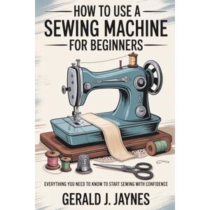 JAYNES, GERALD How To Use A Sewing Machine For Beginners: Everything You Need to Know to Start Sewing with Confidence JAYNES, GERALD How To Use A Sewing Machine For Beginners: Everything You Need to Know to Start Sewing with Confidence