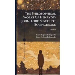 The Philosophical Works Of Henry St-john, Lord Viscount Bolingbroke The Philosophical Works Of Henry St-john, Lord Viscount Bolingbroke