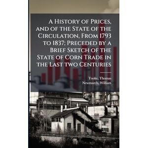 Tooke, Thomas A History of Prices, and of the State of the Circulation, From 1793 to 1837; Preceded by a Brief Sketch of the State of Corn Trade in the Last two Centuries Tooke, Thomas A History of Prices, and of the State of the Circulation, From 1793 to 1837; Preceded by a Brief Sketch of the State of Corn Trade in the Last two Centuries