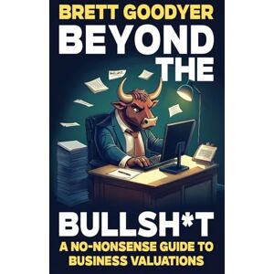 Goodyer, Brett Beyond the Bullsh*t: A No-Nonsense Guide to Business Valuations Goodyer, Brett Beyond the Bullsh*t: A No-Nonsense Guide to Business Valuations