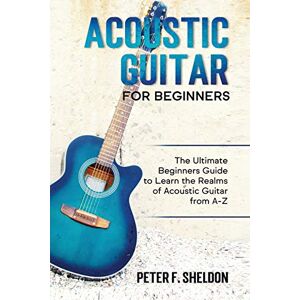 Sheldon, Peter F Acoustic Guitar for Beginners: The Ultimate Beginner's Guide to Learn the Realms of Acoustic Guitar from A-Z Sheldon, Peter F Acoustic Guitar for Beginners: The Ultimate Beginner's Guide to Learn the Realms of Acoustic Guitar from A-Z