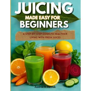 Farouk, Andrea B JUICING MADE EASY FOR BEGINNERS: A Step-by-Step Guide to Healthier Living with Fresh Juices Farouk, Andrea B JUICING MADE EASY FOR BEGINNERS: A Step-by-Step Guide to Healthier Living with Fresh Juices