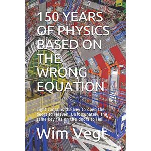 Vegt, Wim 150 YEARS OF PHYSICS BASED ON THE WRONG EQUATION: Light contains the key to open the doors to Heaven. Unfortunately, the same key fits on the doors to Hell: 11 (The Powewr of Light) Vegt, Wim 150 YEARS OF PHYSICS BASED ON THE WRONG EQUATION: Light contains the key to open the doors to Heaven. Unfortunately, the same key fits on the doors to Hell: 11 (The Powewr of Light)