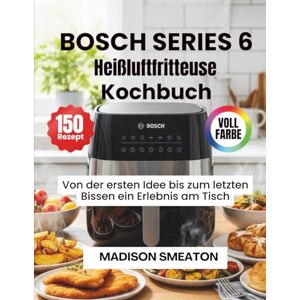 Smeaton, Madison BOSCH SERIES 6 Heißluftfritteuse Kochbuch: Von der ersten Idee bis zum letzten Bissen ein Erlebnis am Tisch Smeaton, Madison BOSCH SERIES 6 Heißluftfritteuse Kochbuch: Von der ersten Idee bis zum letzten Bissen ein Erlebnis am Tisch