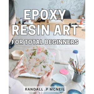 .P Mcneil, Randall Epoxy Resin Art For Total Beginners: Unlock Your Creativity with Easy-to-Follow Epoxy Resin Techniques The Perfect Gift for Craft Enthusiasts and Aspiring Artists! .P Mcneil, Randall Epoxy Resin Art For Total Beginners: Unlock Your Creativity with Easy-to-Follow Epoxy Resin Techniques The Perfect Gift for Craft Enthusiasts and Aspiring Artists!