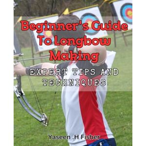 .H Fisher, Yaseen Beginner's Guide to Longbow Making: Expert Tips and Techniques.: Craft the Perfect Longbow: A Step-by-Step Guide with Pro Tips. .H Fisher, Yaseen Beginner's Guide to Longbow Making: Expert Tips and Techniques.: Craft the Perfect Longbow: A Step-by-Step Guide with Pro Tips.