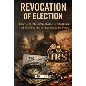 Churchill, B. REVOCATION OF ELECTION: How Consent, Contract, and Constitutional Silence Built the Modern Income Tax System (Rabbit Holes & Remedies) Churchill, B. REVOCATION OF ELECTION: How Consent, Contract, and Constitutional Silence Built the Modern Income Tax System (Rabbit Holes & Remedies)