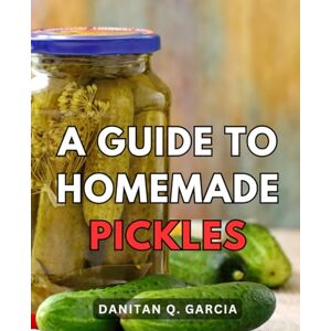 Garcia, Danitan Q. A Guide To Homemade Pickles: Your Comprehensive Guide to Preserving Fresh Produce from Garden to Table Unlock the World of Pickling and Fermentation for Homegrown Flavor Garcia, Danitan Q. A Guide To Homemade Pickles: Your Comprehensive Guide to Preserving Fresh Produce from Garden to Table Unlock the World of Pickling and Fermentation for Homegrown Flavor