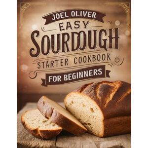 OLIVER, JOEL EASY SOURDOUGH STARTER COOKBOOK FOR BEGINNERS: Simple Step-by-Step Recipes to Create, Nurture, and Bake Perfectly Tangy Homemade Bread! OLIVER, JOEL EASY SOURDOUGH STARTER COOKBOOK FOR BEGINNERS: Simple Step-by-Step Recipes to Create, Nurture, and Bake Perfectly Tangy Homemade Bread!