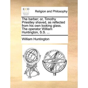 Huntington, William The Barber; Or, Timothy Priestley Shaved, as Reflected from His Own Looking Glass. the Operator William Huntington, S.S. ... Huntington, William The Barber; Or, Timothy Priestley Shaved, as Reflected from His Own Looking Glass. the Operator William Huntington, S.S. ...