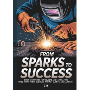 H, C. From Sparks to Success: Quick-Start Guide for Welders and Fabricators – Build a Profitable Business, Attract Clients, and Earn Fast H, C. From Sparks to Success: Quick-Start Guide for Welders and Fabricators – Build a Profitable Business, Attract Clients, and Earn Fast