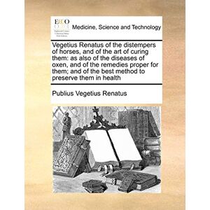 Vegetius Renatus, Publius Vegetius Renatus of the Distempers of Horses, and of the Art of Curing Them: As Also of the Diseases of Oxen, and of the Remedies Proper for Them; And of the Best Method to Preserve Them in Health Vegetius Renatus, Publius Vegetius Renatus of the Distempers of Horses, and of the Art of Curing Them: As Also of the Diseases of Oxen, and of the Remedies Proper for Them; And of the Best Method to Preserve Them in Health