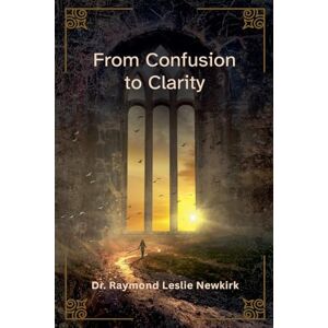 Newkirk, Raymond Leslie From Confusion to Clarity Newkirk, Raymond Leslie From Confusion to Clarity