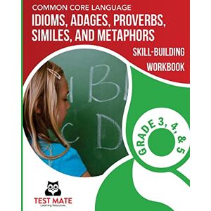 Test Mate Learning Resources COMMON CORE LANGUAGE Idioms, Adages, Proverbs, Similes, and Metaphors Skill-Building Workbook, Grade 3, Grade 4, and Grade 5 Test Mate Learning Resources COMMON CORE LANGUAGE Idioms, Adages, Proverbs, Similes, and Metaphors Skill-Building Workbook, Grade 3, Grade 4, and Grade 5