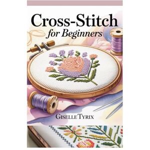 Tyrix, Giselle CROSS-STITCH FOR BEGINNERS: A COMPLETE STEP-BY-STEP GUIDE TO LEARN MODERN EMBROIDERY WITH SIMPLE PATTERNS, ESSENTIAL TECHNIQUES, AND CREATIVE PROJECTS Tyrix, Giselle CROSS-STITCH FOR BEGINNERS: A COMPLETE STEP-BY-STEP GUIDE TO LEARN MODERN EMBROIDERY WITH SIMPLE PATTERNS, ESSENTIAL TECHNIQUES, AND CREATIVE PROJECTS