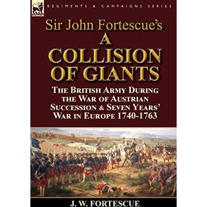 Fortescue Sir, J W Sir John Fortescue's 'A Collision of Giants': the British Army During the War of Austrian Succession & Seven Years' War in Europe 1740-1763 Fortescue Sir, J W Sir John Fortescue's 'A Collision of Giants': the British Army During the War of Austrian Succession & Seven Years' War in Europe 1740-1763