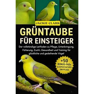 CLARK, JACKIE GRÜNTAUBE FÜR EINSTEIGER: Der vollständige Leitfaden zu Pflege, Unterbringung, Fütterung, Zucht, Gesundheit und Training für glückliche und gedeihende Vögel CLARK, JACKIE GRÜNTAUBE FÜR EINSTEIGER: Der vollständige Leitfaden zu Pflege, Unterbringung, Fütterung, Zucht, Gesundheit und Training für glückliche und gedeihende Vögel