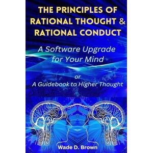 Brown, Wade D. The Principles of Rational Thought and Rational Conduct: A Software Upgrade for Your Mind Brown, Wade D. The Principles of Rational Thought and Rational Conduct: A Software Upgrade for Your Mind