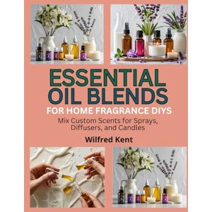 Kent, Wilfred ESSENTIAL OIL BLENDS FOR HOME FRAGRANCE DIYS: Mix Custom Scents for Sprays, Diffusers, and Candles Kent, Wilfred ESSENTIAL OIL BLENDS FOR HOME FRAGRANCE DIYS: Mix Custom Scents for Sprays, Diffusers, and Candles
